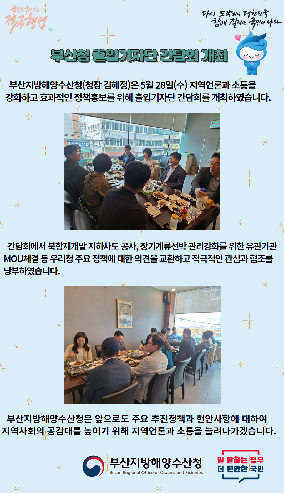 국민을 웃게하는 적극행정/ 다시 도약하는 대한민국 함께 잘사는 국민의 나라 / 부산청 출입기자단 간담회 개최 / 부산지방해양수산청(청장 김혜정)은 5월 28일(수) 지역언론과 소통을 강화하고 효과적인 정책홍보를 위해 출입기자단 간담회를 개최하였습니다. / 간담회에서 북항재개발 지하차도 공사, 장기계류선박 관리강화를 위한 유관기관 MOU체결 등 우리청 주요 정책에 대한 의견을 교환하고 적극적인 관심과 협조를 당부하였습니다. / 부산지방해양수산청은 앞으로도 주요 추진정책과 현안사항에 대하여 지역사회의 공감대를 높이기 위해 지역언론과 소통을 늘려나가겠습니다. / -부산지방해양수산청(Busan Office of Oceans and Fisheries)- / -일 잘하는 정부 더 편안한 국민- 