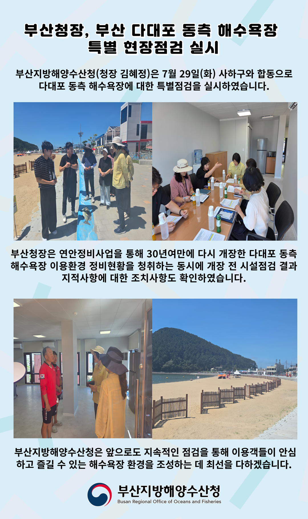 부산청장, 부산 다대포 동측 해수욕장 특별 현장점검 실시
부산지방해양수산청(청장 김혜정)은 7월 29일(화) 사하구와 합동으로 다대포 동측 해수욕장에 대한 특별점검을 실시하였습니다.
부산청장은 연안정비사업을 통해 30년여만에 다시 개장한 다대포 동측 해수욕장 이용환경 정비현황을 청취하는 동시에 개장 전 시설점검 결과 지적사항에 대한 조치사항도 확인하였습니다.
부산지방해양수산청은 앞으로도 지속적인 점검을 통해 이용객들이 안심하고 즐길 수 있는 해수욕장 환경을 조성하는 데 최선을 다하겠습니다.
-부산지방해양수산청-