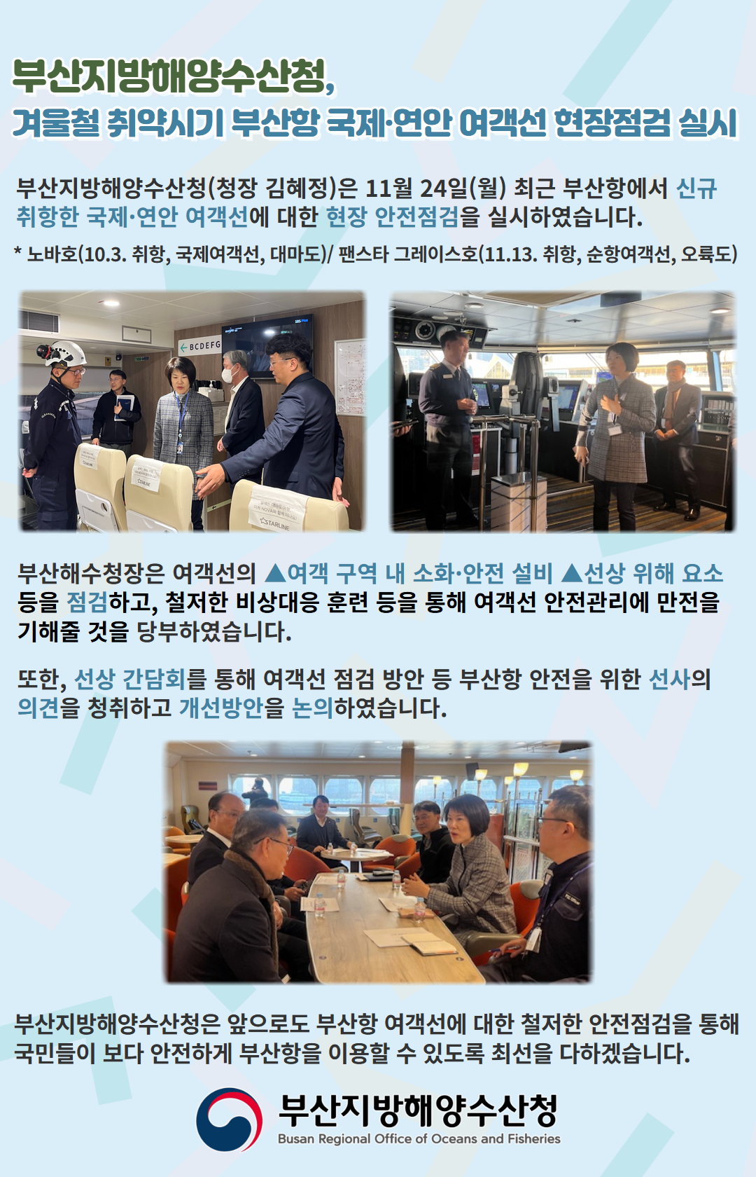 부산지방해양수산청, 겨울철 취약시기 부산항 국제연안 여객선 현장점검 실시

부산지방해양수산청(청장 김혜정)은 11월 24일(월) 최근 부산항에서 신규 
취항한 국제연안 여객선에 대한 현장 안전점검을 실시하였습니다.
  * 노바호(10.3. 취항, 국제여객선, 대마도)/팬스타 그레이스호(11.13. 취항, 순항여객선, 오륙도)

부산해수청장은 여객선의 여객 구역 내 소화 안전 설비, 선상 위해 요소 등을 점검하고, 
철저한 비상대응 훈련 등을 통해 여객선 안전관리에 만전을 기해줄 것을 당부하였습니다.

또한, 선상 간담회를 통해 여객선 점검 방안 등 부산항 안전을 위한 
선사의 의견을 청취하고 개선방안을 논의하였습니다.

부산지방해양수산청은 앞으로도 부산항 여객선에 대한 철저한 안전점검을 통해
국민들이 보다 안전하게 부산항을 이용할 수 있도록 최선을 다하겠습니다.