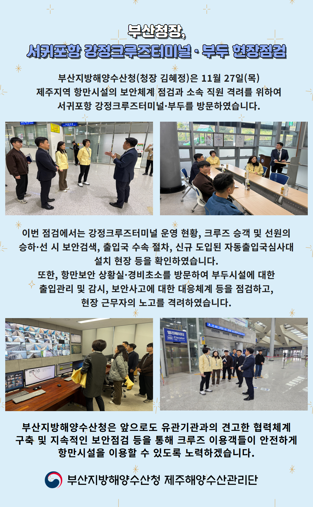 부산청장, 서귀포항 강정크루즈터미널 부두 현장점검

부산지방해양수산청(청장 김혜정)은 11월 27일(목)
제주지역 항만시설의 보안체계 점검과 소속 직원 격려를 위하여
서귀포항 강정크루즈터미널, 부두를 방문하였습니다.

이번 점검에서는 강정크루즈터미널 운영 현황, 크루즈 승객 및 선원의
승하선 시 보안검색, 출입국 수속 절차, 신규 도입된 자동출입국심사대
설치 현장 등을 확인하였습니다.

또한, 항만보안 상황실, 경비초소를 방문하여 방문시설에 대한
출입관리 및 감시, 보안사고에 대한 대응체계 등을 점검하고,
현장 근무자의 노고를 격려하였습니다.

부산지방해양수산청은 앞으로도 유관기관과의 견고한 협력체계
구축 및 지속적인 보안점검 등을 통해 크루즈 이용객들이 안전하게
항만시설을 이용할 수 있도록 노력하겠습니다.

부산지방해양수산청 제주해양수산관리단