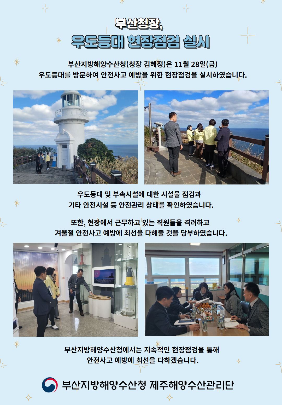 부산청장, 우도등대 현장점검 실시

부산지방해양수산청(청장 김혜정)은 11월 28(금)
우도등대를 방문하여 안전사고 예방을 위한 현장점검을 실시하였습니다.

우도등대 및 부속시설에 대한 시설물 점검과
기타 안전시설 등 안전관리 상태를 확인하였습니다.

또한, 현장에서 근무하고 있는 직원들을 격려하고
겨울철 안전사고 예방에 최선을 다해줄 것을 당부하였습니다.

부산지방해양수산청에서는 지속적인 현장점검을 통해
안전사고 예방에 최선을 다하겠습니다.

부산지방해양수산청 제주해양수산관리단