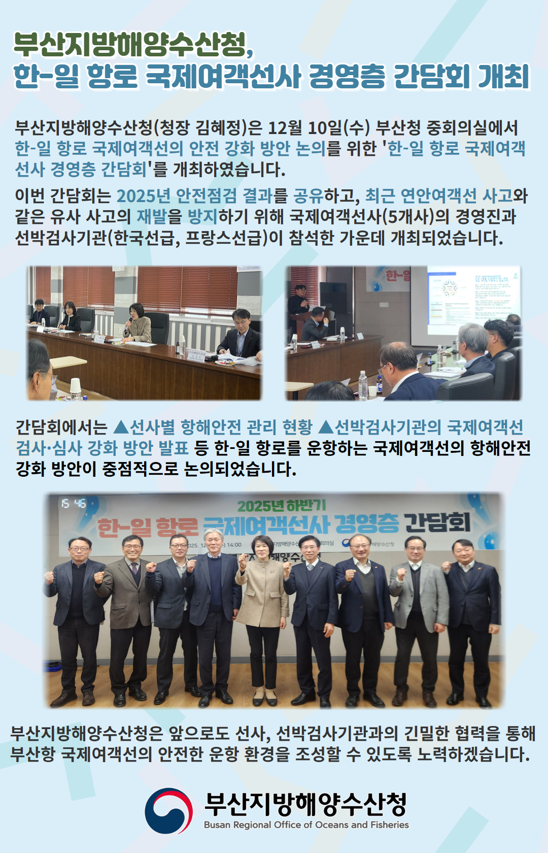 부산지방해양수산청,
한-일 항로 국제여객선사 경영층 간담회 개최

부산지방해양수산청(청장 김혜정)은 12월 10일(수) 부산청 중회의실에서
한-일 항로 국제여객선의 안전 강화 방안 논의를 위한 '한-일 항로 국제여객선사
경영층 간담회'를 개최하였습니다.

이번 간담회는 2025년 안전점검 결과를 공유하고, 최근 연안여객선 사고와 같은
유사 사고의 재발을 방지하기 위해 국제여객선사(5개사)의 경영진과
선박검사기관(한국선급, 프랑스선급)이 참석한 가운데 개최되었습니다.

간담회에서는 선사별 항해안전 관리 현황, 선박검사기관의 국제여객선
검사, 심사 강화 방안 발표 등 한-일 항로를 운항하는 국제여객선의 항해안전
강화 방안이 중점적으로 논의되었습니다.

부산지방해양수산청은 앞으로도 선사, 선박검사기관의 긴밀한 협력을 통해
부산항 국제여객선의 안전한 운항 환경을 조성할 수 있도록 노력하겠습니다.

부산지방해양수산청
Busan Regional Office of Oceans and Fisheries