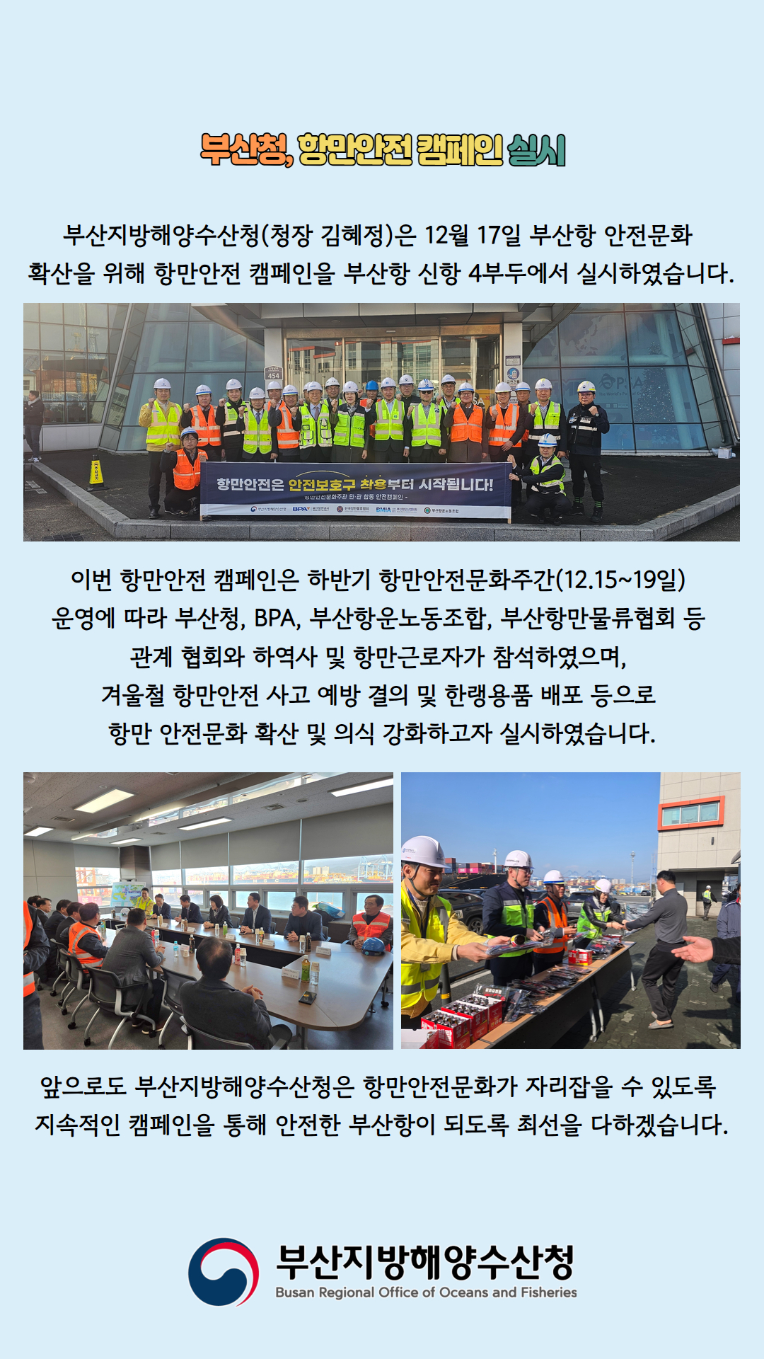 부산청, 항만안전 캠페인 실시

부산지방해양수산청(청장 김혜정)은 12월 17일 부산항 안전문화
확산을 위해 항만안전 캠페인을 부산항 신항 4부두에서 실시하였습니다.

이번 항만안전 캠페인은 하반기 항만안전문화주간(12.15~19일)
운영에 따라 부산청, BPA, 부산항운노동조합, 부산항물류협회 등
관계 협회와 하역사 및 항만근로자가 참석하였으며,
겨울철 항만안전 사고 예방 결의 및 한랭용품 배포 등으로
항만 안전문화 확산 및 의식 강화하고자 실시하였습니다.

앞으로도 부산지방해양수산청은 항만안전문화가 자리잡을 수 있도록
지속적인 캠페인을 통해 안전한 부산항이 되도록 최선을 다하겠습니다.

부산지방해양수산청
Busan Regional Office of Oceans and Fisheries