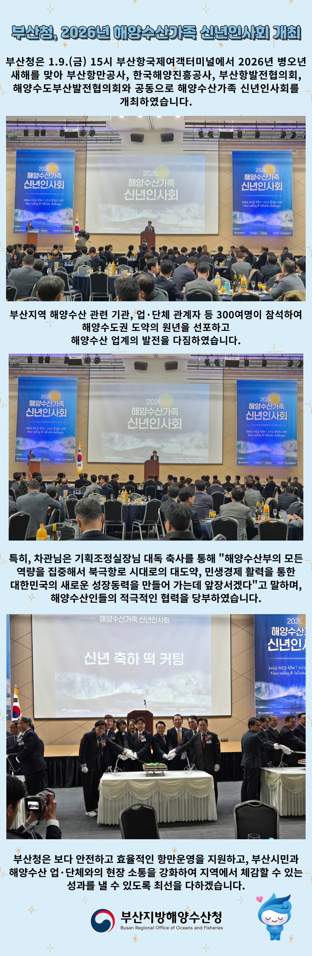 부산청, 2026년 해양수산가족 신년인사회 개최

부산청은 1.9.(금) 15시 부산항국제여객터미널에서 2026년 병오년
새해를 맞아 부산항만공사, 한국해양진흥공사, 부산항발전협의회,
해양수도부산발전협의회와 공동으로 해양수산가족 신년인사회를 개최하였습니다.

부산지역 해양수산 관련 기관, 업 단체 관계자 등 300여명이 참석하여
해양수도권 도약의 원년을 선포하고 해양수산 업계의 발전을 다짐하였습니다.

특히, 차관님은 기획조정실장님 대독 축사를 통해 