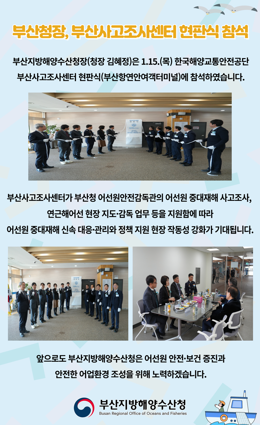 부산청장, 부산사고조사센터 현판식 참석

부산지방해양수산청(청장 김혜정)은 1.15.(목) 한국해양교통안전공단
부산사고조사센터 현판식(부산항연안여객터미널)에 참석하였습니다.

부산사고조사센터가 부산청 어선안전감독관의 어선원 중대재해 사고조사,
연근해어선 현장 지도 감독 업무 등을 지원함에 따라
어선원 중대재해 신속 대응 관리와 정책 지원 현장 작동성 강화가 기대됩니다.

앞으로도 부산지방해양수산청은 어선원 안전 보건 증진과
안전한 어업환경 조성을 위해 노력하겠습니다.

부산지방해양수산청
Busan Regional Office of Oceans and Fisheries
