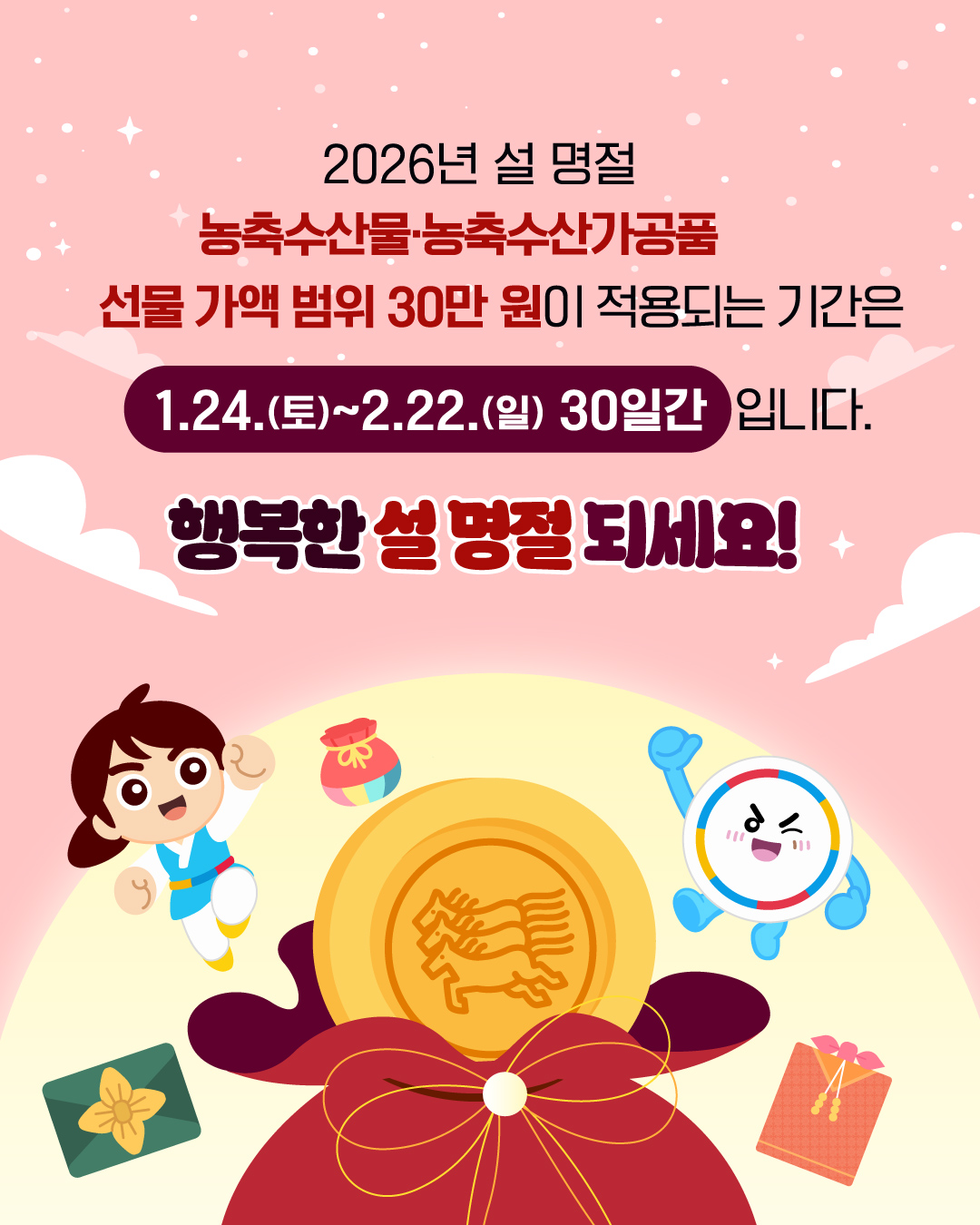 2026년 설 명절
농축수산물, 농축수산가공품 
선물 가액 범위 30만 원이 적용되는 기간은
1.24.(토)~2.22.(일) 30일간 입니다.
행복한 설 명절 되세요!