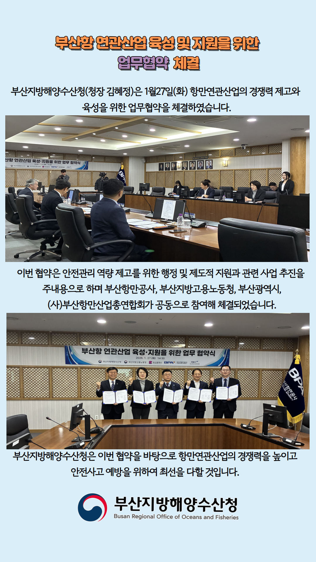 부산항 연관산업 육성 및 지원을 위한 업무협약 체결

부산지방해양수산청(청장 김혜정)은 1월 27일(화) 항만연관산업의 경쟁력 제고와 
육성을 위한 업무협약을 체결하였습니다.

이번 협약은 안전관리 역량 제고를 위한 행정 및 제도적 지원과 관련 사업 추진을
주내용으로 하며 부산항만공사, 부산지방고용노동청, 부산광역시,
(사)부산항만산업총연합회가 공동으로 참여해 체결되었습니다.

부산지방해양수산청은 이번 협약을 바탕으로 항만연관산업의 경쟁력을 높이고
안전사고 예방을 위하여 최선을 다할 것입니다.

부산지방해양수산청
Busan Regional Office of Oceans and Fisheries