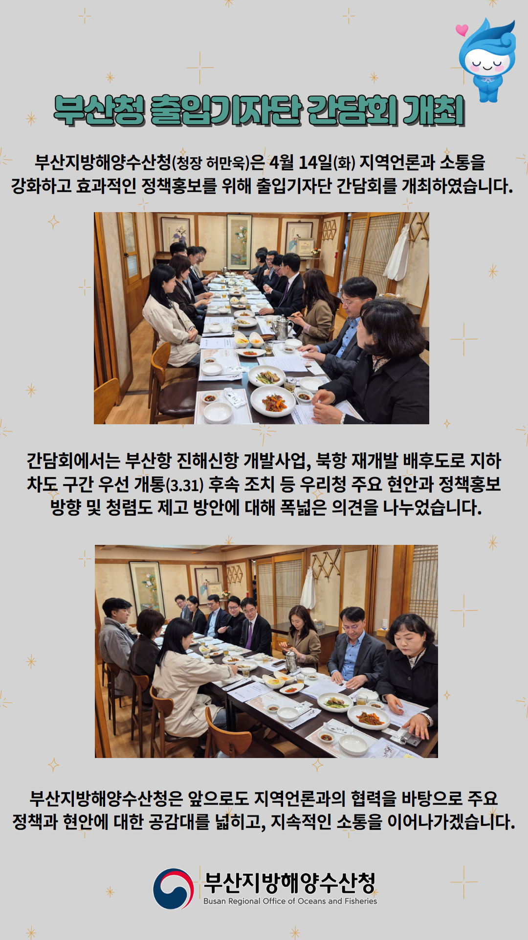 부산청 출입기자단 간담회 개최

부산지방해양수산청(청장 허만욱)은 4월 14일(화) 지역언론과 소통을
강화하고 효과적인 정책홍보를 위해 출입기자단 간담회를 개최하였습니다.

간담회에서는 부산항 진해신항 개발사업, 북항 재개발 배후도로 지하
차도 구간 우선 개통(3.31) 후속 조치 등 우리청 주요 현안과 정책홍보
방향 및 청렴도 제고 방안에 대해 폭넓은 의견을 나누었습니다.

부산지방해양수산청은 앞으로도 지역언론과의 협력을 바탕으로 주요
정책과 현안에 대한 공감대를 넓히고, 지속적인 소통을 이어나가겠습니다.

부산지방해양수산청
Busan Regional Office of Oceans and Fisheries