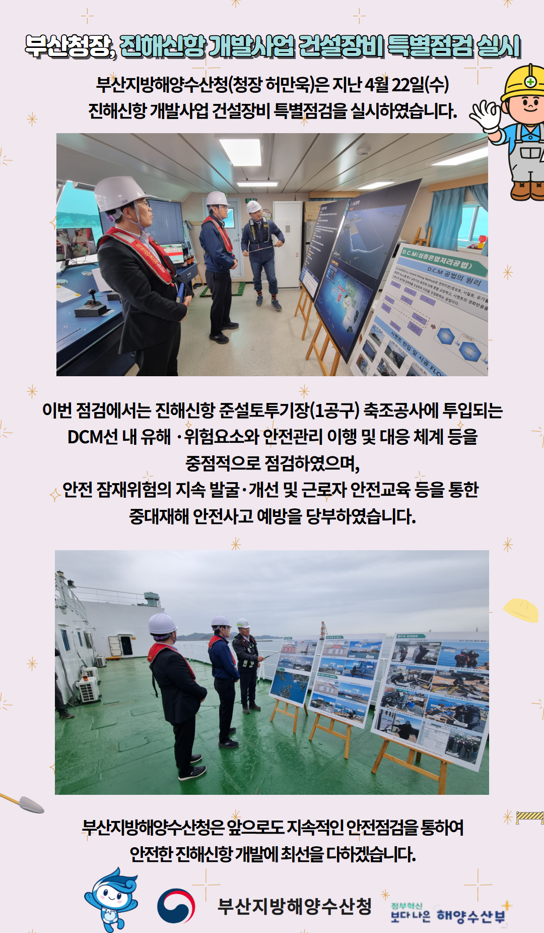 부산청장, 진해신항 개발사업 건설장비 특별점검 실시

부산지방해양수산청(청장 허만욱)은 지난 4월 22일(수)
진해신항 개발사업 건설장비 특별점검을 실시하였습니다.

이번 점검에서는 진해신항 준설토투기장(1공구) 축조공사에 투입되는
DCM선 내 유해위험요소와 안전관리 이행 및 대응 체계 등을
중점적으로 점검하였으며,
안전 잠재위험의 지속 발굴, 개선 및 근로자 안전교육 등을 통한
중재재해 안전사고 예방을 당부하였습니다.

부산지방해양수산청은 앞으로도 지속적인 안전점검을 통하여
안전한 진해신항 개발에 최선을 다하겠습니다.

부산지방해양수산청  /  정부혁신 보다 나은 해양수산부