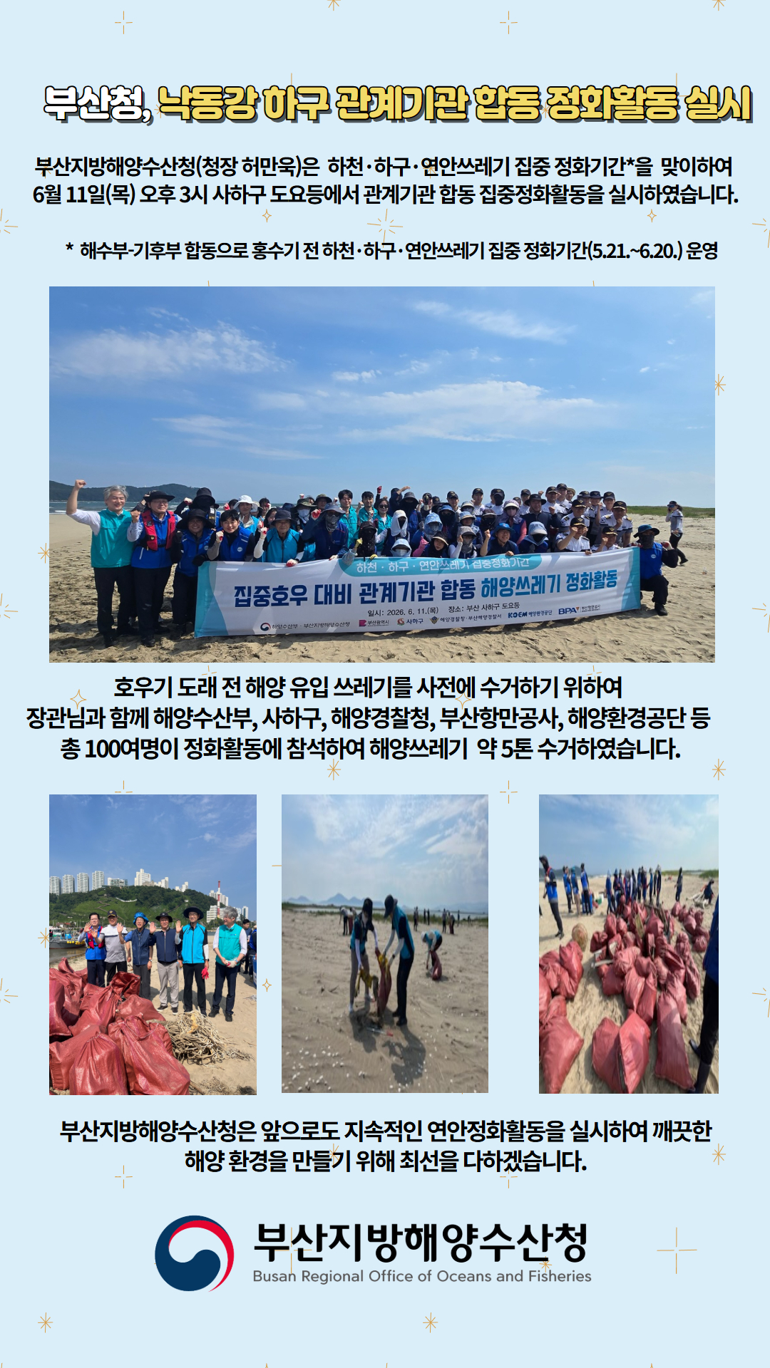 부산청, 낙동강 하구 관계기관 합동 정화활동 실시

부산지방해양수산청(청장 허만욱)은 하천, 하구, 연안쓰레기 집중 정화기간을 맞이하여
6월 11일(목) 오후 3시 사하구 도요 등에서 관계기관 합동 집중정화활동을 실시하였습니다.

* 해수부, 기후부 합동으로 홍수기 전 하천, 하구, 연안쓰레기 집중 정화기간(5.21.~6.20.) 운영

호우기 도래 전 해양 유입 쓰레기를 사전에 수거하기 위하여
장관님과 함께 해양수산부, 사하구, 해양경찰청, 부산항만공사, 해양환경공단 등
총 100여명이 정화활동에 참석하여 해양쓰레기 약 5톤 수거하였습니다.

부산지방해양수산청은 앞으로도 지속적인 연안정화활동을 실시하여 깨끗한
해양 환경을 만들기 위해 최선을 다하겠습니다.

부산지방해양수산청
Busan Regional Office of Oceans and Fisheries