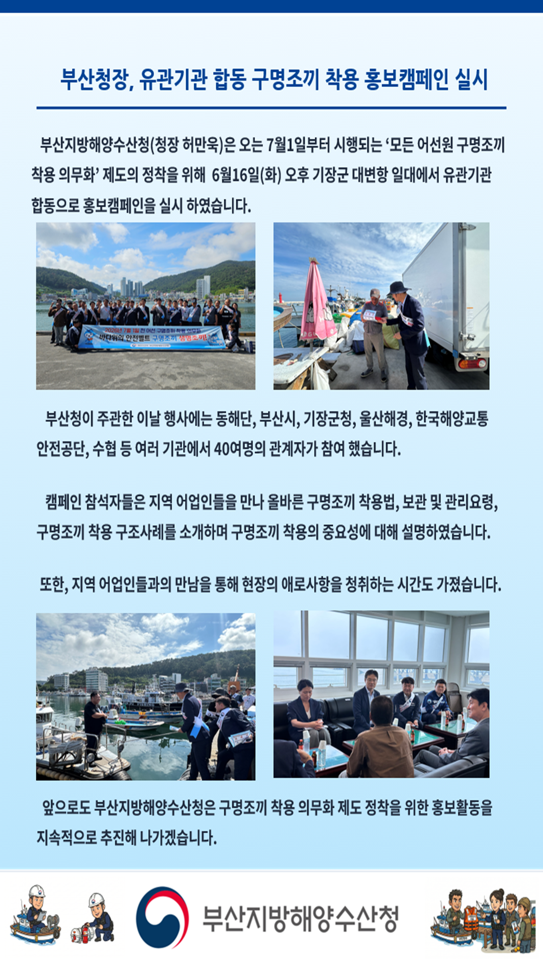 부산청장, 유관기관 합동 구명조끼 착용 홍보캠페인 실시

부산지방해양수산청(청장 허만욱)은 오는 7월 1일부터 시행되는 '모든 어선원 구명조끼
착용 의무화'제도의 정착을 위해 6월 16일(화) 오후 기장군 대변항 일대에서 유관기관
합동으로 홍보캠페인을 실시하였습니다.

부산청이 주관한 이날 행사에는 동해단, 부산시, 기장군청, 울산해경, 한국해양교통안전공단, 
수협 등 여러 기관에서 40여명의 관계자가 참여 했습니다.

캠페인 참석자들은 지역 어업인들을 만나 올바른 구명조끼 착용법, 보관 및 관리요령,
구명조끼 착용 구조사례를 소개하며 구명조끼 착용의 중요성에 대해 설명하였습니다.

또한, 지역 어업인들과의 만남을 통해 현장의 애로사항을 청취하는 시간도 가졌습니다.

앞으로도 부산지방해양수산청은 구명조끼 착용 의무화 제도 정착을 위한 홍보활동을
지속적으로 추진해 나가겠습니다.

부산지방해양수산청
