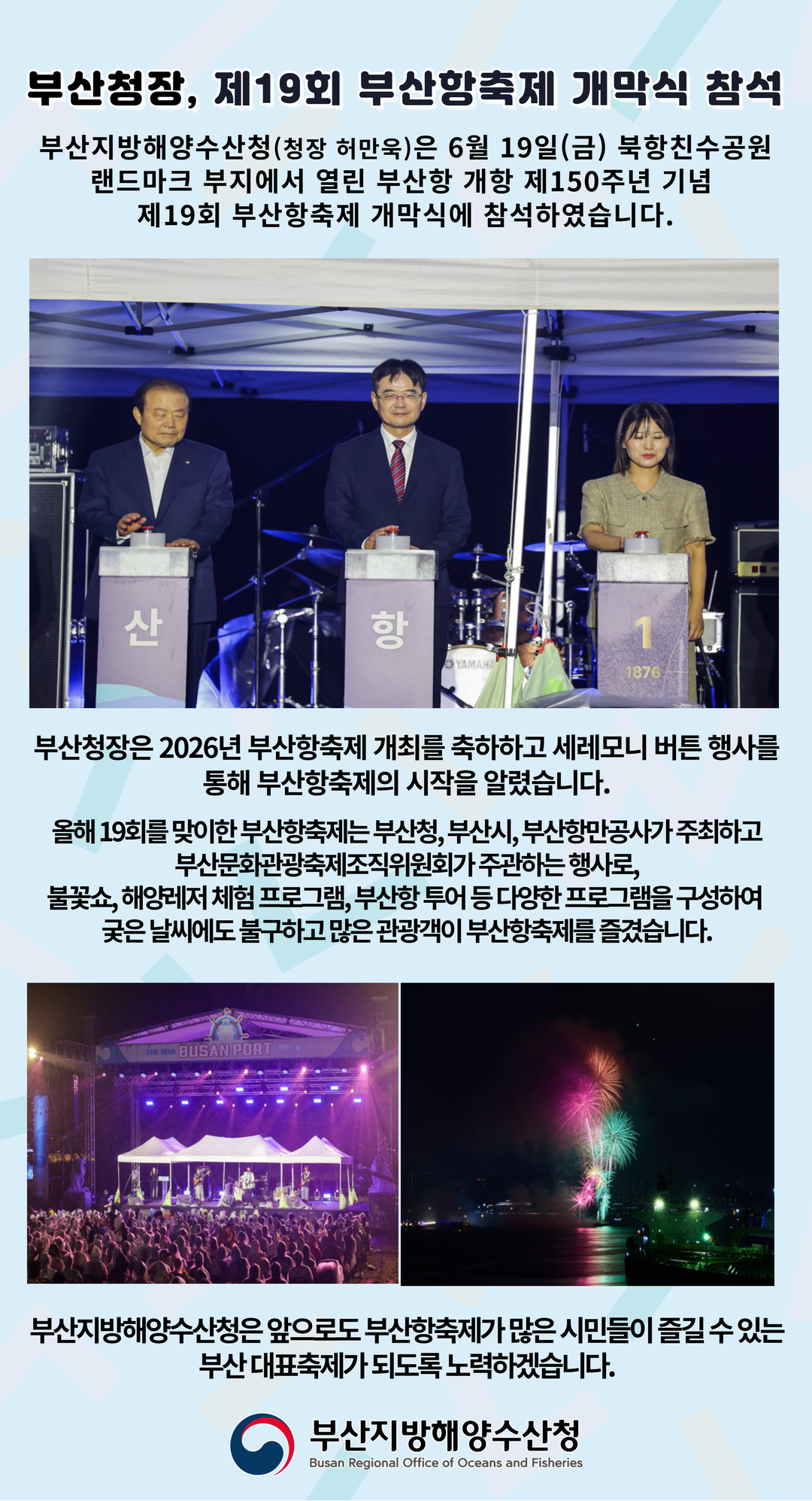 부산청장, 제19회 부산항축제 개막식 참석

부산지방해양수산청(청장 허만욱)은 6월 19일(금) 북항친수공원
랜드마크 부지에서 열린 부산항 개항 제150주년 기념
제19회 부산항축제 개막식에 참석하였습니다.

부산청장은 2026년 부산항축제 개최를 축하하고 세레모니 버튼 행사를 통해
부산항축제의 시작을 알렸습니다.

올해 19회를 맞이한 부산항축제는 부산청, 부산시, 부산항만공사가 주최하고
부산문화관광축제조직위원회가 주관하는 행사로,
불꽃쇼, 해양레저 체험 프로그램, 부산항 투어 등 다양한 프로그램을 구성하여
궂은 날씨에도 불구하고 많은 관광객이 부산항축제를 즐겼습니다.

부산지방해양수산청은 앞으로도 부산항축제가 많은 시민들이 즐길 수 잇는
부산 대표축제가 되도록 노력하겠습니다.

부산지방해양수산청
Busan Regional Office of Oceans and Fisheries