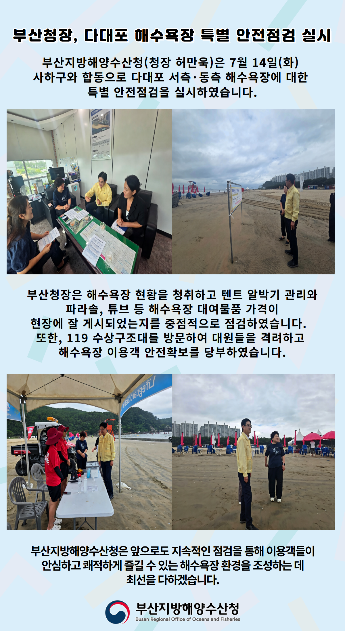 부산청장, 다대포 해수욕장 특별 안전점검 실시

부산지방해양수산청(청장 허만욱)은 7월 14일(화)
사하구와 합동으로 다대포 서측, 동측 해수욕장에 대한
특별 안전점검을 실시하였습니다.

부산청장은 해수욕장 현황을 청취하고 텐트 알박기 관리와
파라솔, 튜브 등 해수욕장 대여물품 가격이 
현장에 잘 게시되었는지를 중점적으로 점검하였습니다.
또한, 119 수상구조대를 방문하여 대원들을 격려하고 
해수욕장 이용객 안전확보를 당부하였습니다.

부산지방해양수산청은 앞으로도 지속적인 점검을 통해 이용객들이
안심하고 쾌적하게 즐길 수 있는 해수욕장 환경을 조성하는 데
최선을 다하겠습니다.

부산지방해양수산청
Busan Regional Office of Oceans and Fisheries