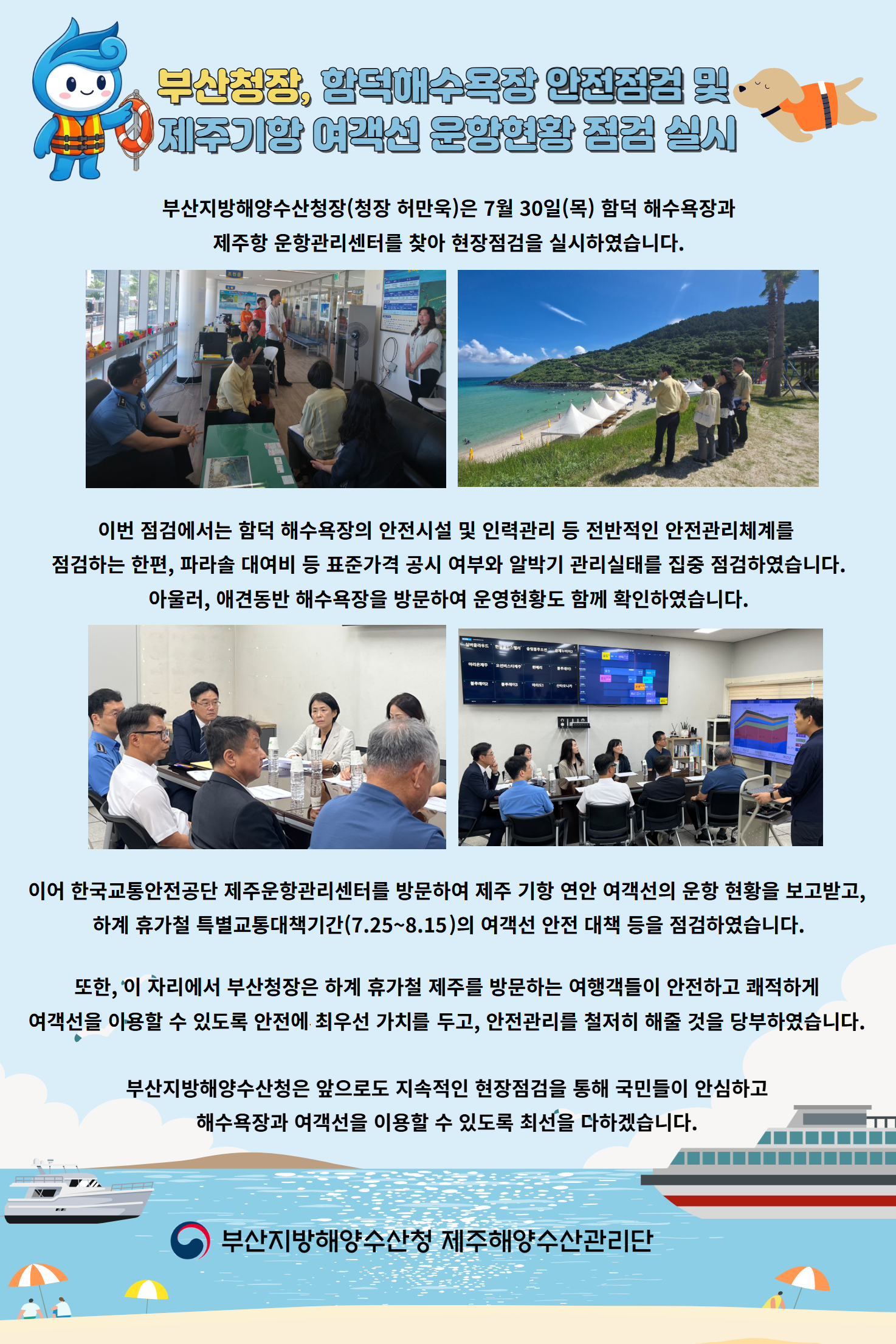 부산청장. 함덕해수욕장 안전점검 및 제주기항 여객선 운항현황 점검 실시

부산지방해양수산청장(청장 허만욱)은 7월 30일(목) 함덕 해수욕장과
제주항 운항관리센터를 찾아 현장점검을 실시하였습니다.

이번 점검에서는 함덕 해수욕장의 안전시설 및 인력관리 등 전반적인 안전관리체계를
점검하는 한편, 파라솔 대여비 등 표준가격 공시 여부와 알박기 관리실태를 집중 점검하였습니다.
아울러, 애견동반 해수욕장을 방문하여 운영현황도 함께 확인하였습니다.

이어 한국교통안전공단 제주운항관리센터를 방문하여 제주 기항 연안 여객선의 운항 현황을 보고받고,
하계 휴가철 특별교통대책기간(7.25~8.15)의 여객선 안전 대책 등을 점검하였습니다.

또한 이 자리에서 부산청장은 하계 추가철 제주를 방문하는 여행객들이 안전하고 쾌적하게
여객선을 이용할 수 있도록 안전에 최우선 가치를 두고, 안전관리를 철저히 해줄 것을 당부하였습니다.

부산지방해양수산청은 앞으로도 지속적인 현장점검을 통해 국민들이 안심하고
해수욕장과 여객선을 이용할 수 있도록 최선을 다하겠습니다.

부산지방해양수산청 제주해양수산관리단