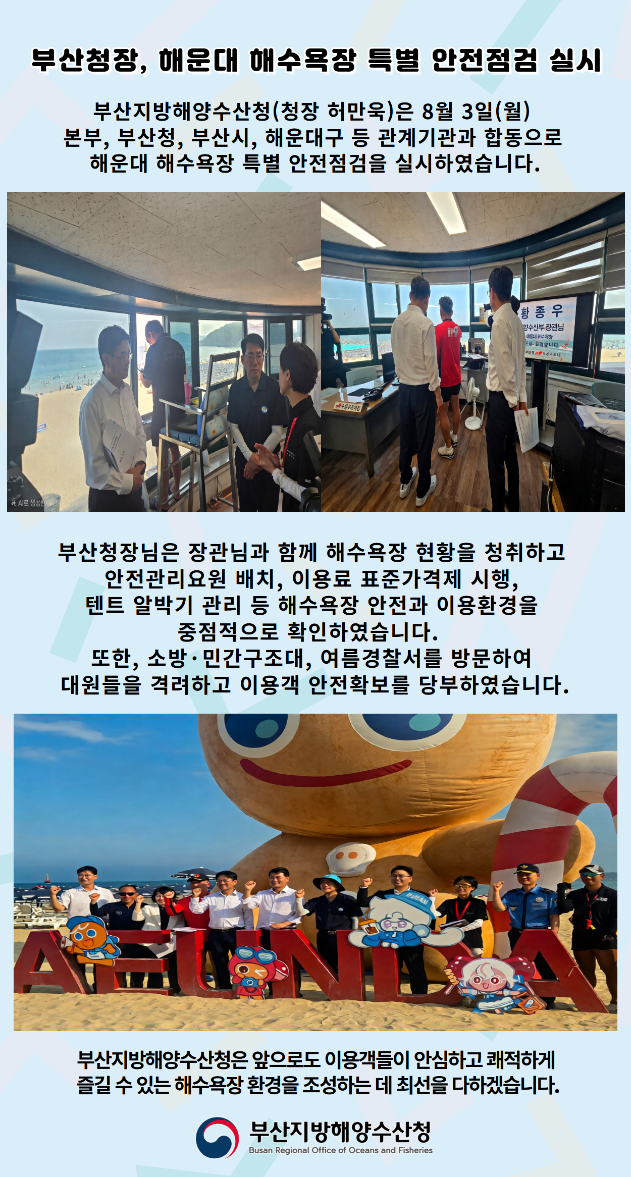 부산청장, 해운대 해수욕장 특별 안전점검 실시

부산지방해양수산청(청장 허만욱)은 8월 3일(월)
본부, 부산청, 부산시, 해운대구 등 관계기관과 합동으로
해운대 해수욕장 특별 안전점검을 실시하였습니다.

부산청장님은 장관님과 함께 해수욕장 현황을 청취하고
안전관리요원 배치, 이용료 표준가격제 시행,
텐트 알박기 관리 등 해수욕장 안전과 이용환경을
중점적으로 확인하였습니다.
또한, 소방ㆍ민간구조대, 여름경찰서를 방문하여
대원들을 격려하고 이용객 안전확보를 당부하였습니다.

부산지방해양수산청은 앞으로도 이용객들이 안심하고 쾌적하게
즐길 수 있는 해수욕장 환경을 조성하는 데 최선을 다하겠습니다.

부산지방해양수산청