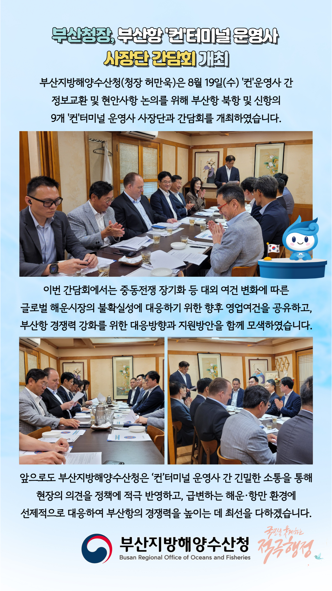부산청장, 부산항 ‘컨’터미널 운영사
사장단 간담회 개최

부산지방해양수산청(청장 허만욱)은 8월 19(수) ‘컨’운영사 간
정보교환 및 현안사항 논의를 위해 부산항 북항 및 신항의
9개 ‘컨’터미널 운영사 사장단과 간담회를 개최하였습니다.

이번 간담회에서는 중동전쟁 장기화 등 대외 여건 변화에 따른
글로벌 해운시장의 불확실성에 대응하기 위한 향후 영업여건을 공유하고
부산항 경쟁력 강화를 위한 대응방향과 지원방안을 함께 모색하였습니다.

앞으로도 부산지방해양수산청은 ‘컨’터미널 운영사 간 긴밀한 소통을 통해
현장의 의견을 정책에 적극 반영하고, 급변하는 해운ㆍ항만 환경에
선제적으로 대응하여 부산항의 경쟁력을 높이는 데 최선을 다하겠습니다.

부산지방해양수산청