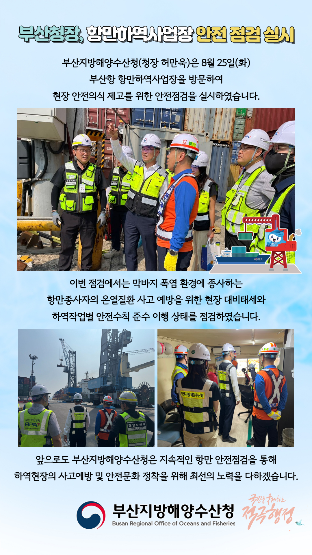 부산청장, 항만하역사업장 안전 점검 실시

부산지방해양수산청(청장 허만욱)은 8월 25일(화)
부산항 항만하역사업장을 방문하여
현장 안전의식 제고를 위한 안전점검을 실시하였습니다.

이번 점검에서는 막바지 폭염 환경에 종사하는
항만종사자의 온열질환 사고 예방을 위한 현장 대비태세와
하역작업별 안전수칙 준수 이행 상태를 점검하였습니다.

앞으로도 부산지방해양수산청은 지속적인 항만 안전점검을 통해
하역현장의 사고예방 및 안전문화 정착을 위해 최선의 노력을 다하겠습니다.

부산지방해양수산청