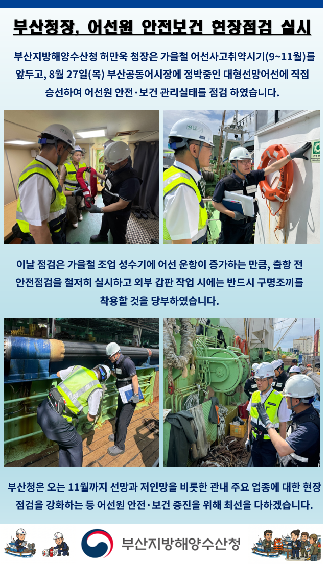 부산청장, 어선원 안전보건 현장점검 실시

부산지방해양수산청 허만욱 청장은 가을철 어선사고취약시기(9~11월)를
앞두고, 8월27일(목) 부산공동어시장에 정박중인 대형선망어선에 직접
승선하여 어선원 안전ㆍ보건 관리실태를 점검 하였습니다.

이날 점검은 가을철 조업 성수기에 어선 운항이 증가하는 만큼, 출항 전
안전점검을 철저히 실시하고 외부 갑판 작업 시에는 반드시 구명조끼를
착용할 것을 당부하였습니다.

부산청은 오는 11월까지 선망과 저인망을 비롯한 관내 주요 업종에 대한 현장
점검을 강화하는 등 어선원 안전ㆍ보건 증진을 위해 최선을 다하겠습니다

부산지방해양수산청