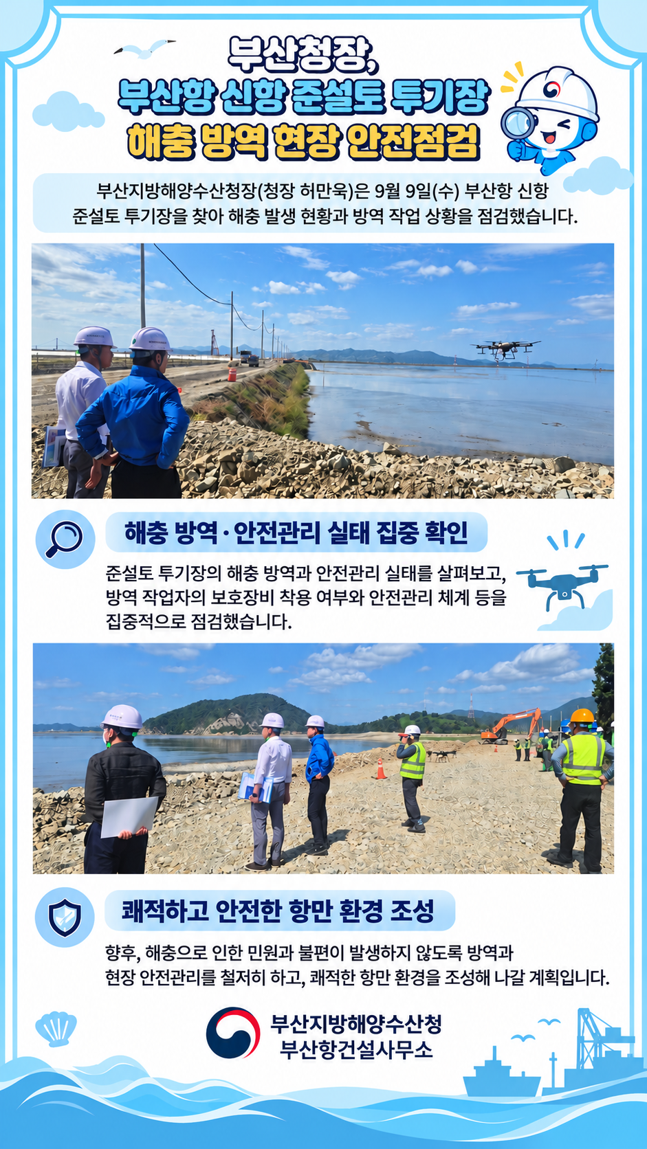 부산청장, 부산항 신항 준설토 투기장 해충 방역 현장 안전점검

부산지방해양수산청장(청장 허만욱)은 9월 9일(수) 부산항 신항
준설토 투기장을 찾아 해충 발생 현황과 방역 작업 상황을 점검했습니다.

해충 방역ㆍ안전관리 실태 집중 확인
준설토 투기장의 해충방역과 안전관리 실태를 살펴보고,
방역 작업자의 보호장비 착용 여부와 안전관리 체계 등을
집중적으로 점검했습니다.

쾌적하고 안전한 항만 환경 조성
향후, 해충으로 민원과 불편이 발생하지 않도록 방역과
현장 안전관리를 철저히 하고, 쾌적한 항만 환경을 조성해 나갈 계획입니다.

부산지방해양수산청
부산항건설사무소