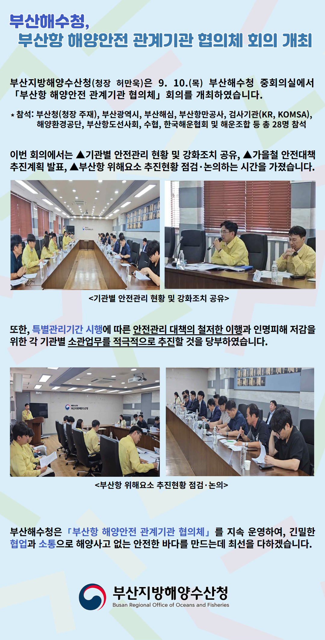 부산해수청, 부산항 해양안전 관계기관 협의체 회의 개회

부산지방해양수산청(청장 허만욱)은 9. 10.(목) 부산해수청 중회의실에서 「부산항 해양안전 관계기관 협의체」 회의를 개최하였습니다.

* 참석: 부산청(청장 주재), 부산광역시, 부산해심, 부산항만공사, 검사기관(KR, KOMSA), 해양환경공단, 부산항도선사회, 수협, 한국해운협회 및 해운조합 등 총 28명 참석

이번 회의에서는 기관별 안전관리 현황 및 강화조치 공유, 가을철 안전대책 추진계획 발표, 부산항 위해요소 추진현황 점검 논의하는 시간을 가졌습니다.

<기관별 안전관리 현황 및 강화조치 공유>

또한, 특별관리기간 시행에 따른 안전관리 대책의 철저한 이행과 인명피해 저감을 위한 각 기관별 소관업무를 적극적으로 추진할 것을 당부하였습니다.

<부산항 위해요소 추진현황 점검 논의>

부산해수청은 「부산항 해양안전 관계기관 협의체」를 지속 운영하여, 긴밀한 협업과 소통으로 해양사고 없는 안전한 바다를 만드는데 최선을 다하겠습니다.

부산지방해양수산청
