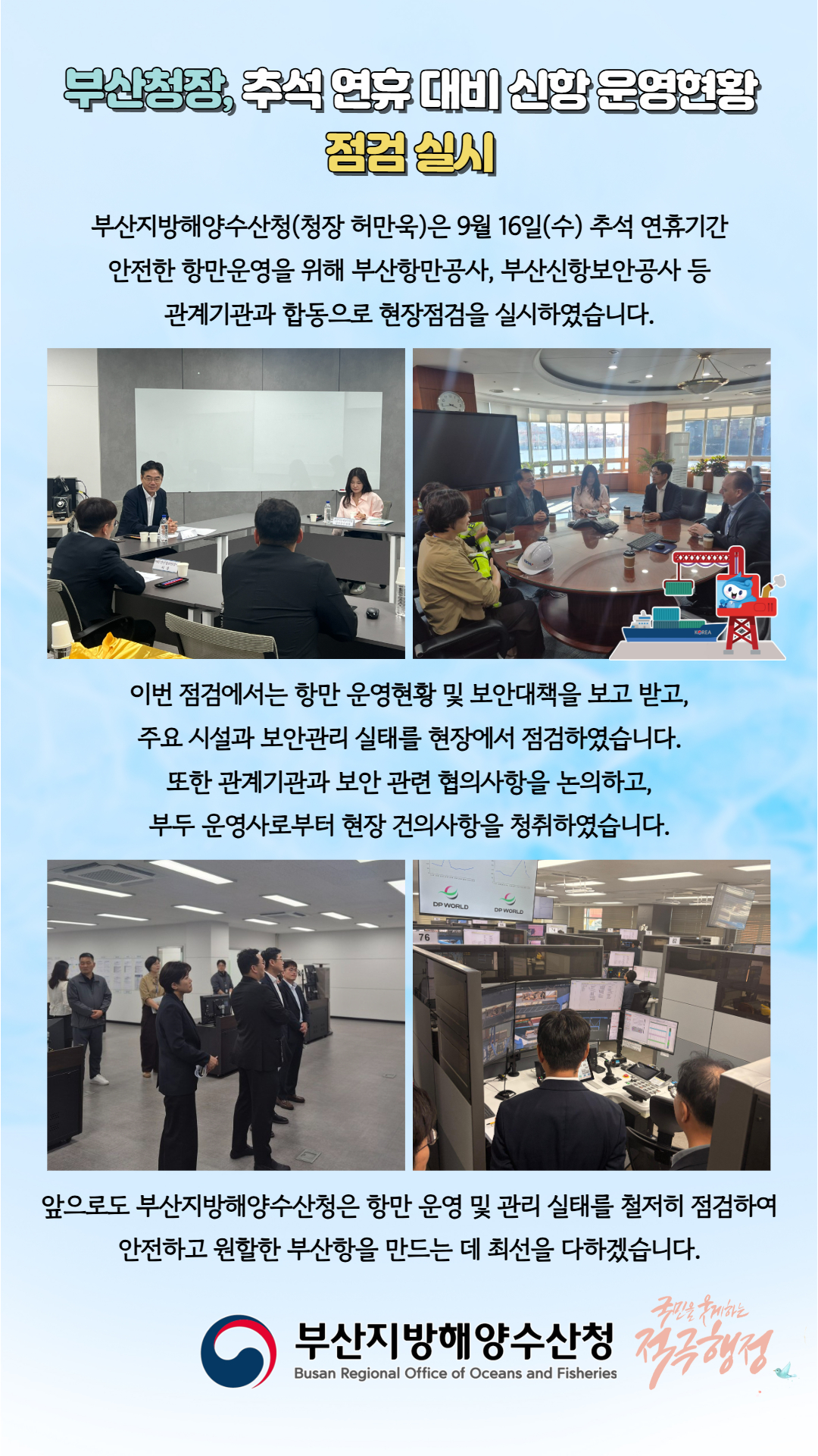 부산청장, 추석 연휴 대비 신항 운영현황 점검 실시

부산지방해양수산청(청장 허만욱)은 9월 16일(수) 추석 연휴기간 안전한 항만운영을 위해 부산항만공사, 부산신항보안공사 등 관계기관과 합동으로 현장점검을 실시하였습니다.

이번 점검에서는 항만 운영현황 및 보안대책을 보고 받고, 주요 시설과 보안관리 실태를 현장에서 점검하였습니다. 또한 관계기관과 보안 관련 협의사항을 논의하고, 부두 운영사로부터 현장 건의사항을 청취하였습니다.

앞으로도 부산지방해양수산청은 항만 운영 및 관리 실태를 철저히 점검하여 안전하고 원활한 부산항을 만드는 데 최선을 다하겠습니다.

부산지방해양수산청