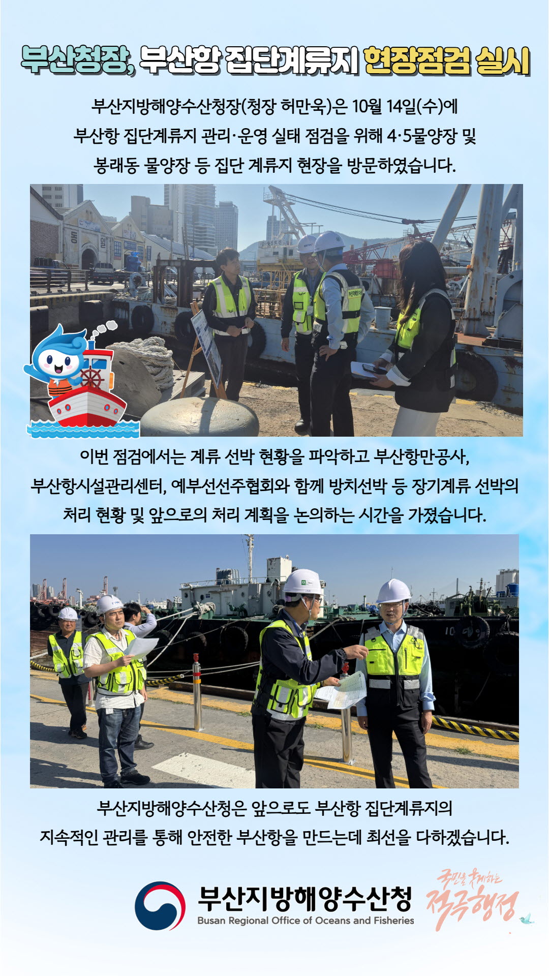 부산청장, 부산항 집단계류지 현장점검 실시

부산지방해양수산청장(청장 허만욱)은 10월 14일(수)에 부산항 집단계류지 관리·운영 실태 점검을 위해 4·5물양장 및 봉래동 물양장 등 집단 계류지 현장을 방문하였습니다.

이번 점검에서는 계류 선박 현황을 파악하고 부산항만공사, 부산항시설관리센터, 예부선선주협회와 함께 방치선박 등 장기계류 선박의 처리 현황 및 앞으로의 처리 계획을 논의하는 시간을 가졌습니다.

부산지방해양수산청은 앞으로도 부산항 집단계류지의 지속적인 관리를 통해 안전한 부산항을 만드는데 최선을 다하겠습니다.

부산지방해양수산청